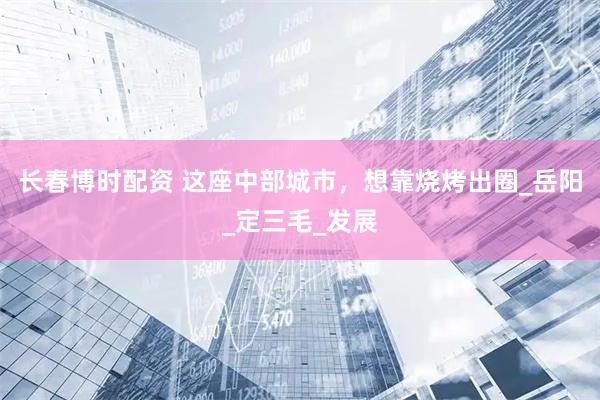 长春博时配资 这座中部城市，想靠烧烤出圈_岳阳_定三毛_发展