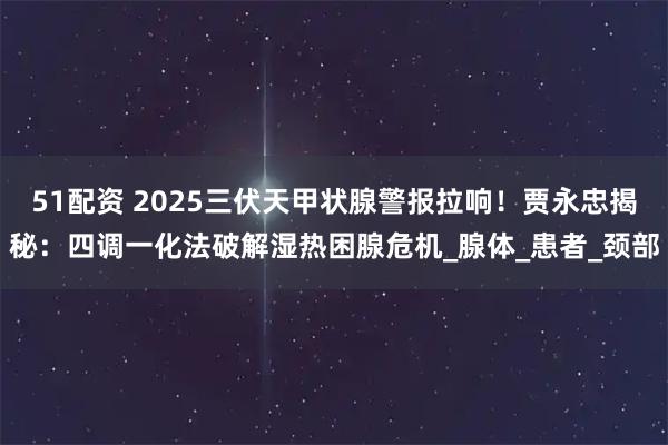 51配资 2025三伏天甲状腺警报拉响！贾永忠揭秘：四调一化法破解湿热困腺危机_腺体_患者_颈部