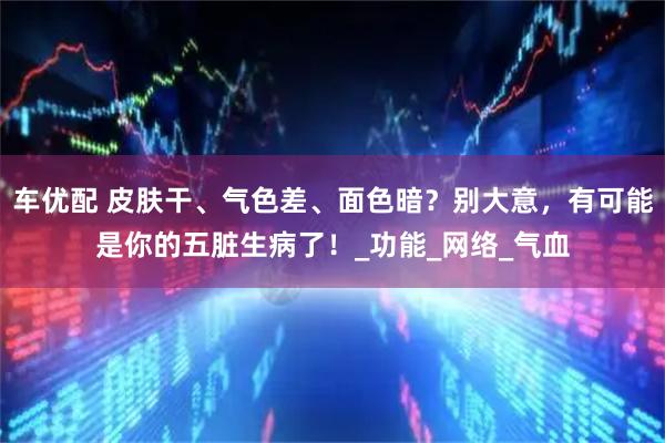 车优配 皮肤干、气色差、面色暗？别大意，有可能是你的五脏生病了！_功能_网络_气血