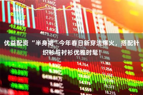 优益配资 “半身裙”今年春日新穿法爆火，搭配针织衫与衬衫优雅时髦！