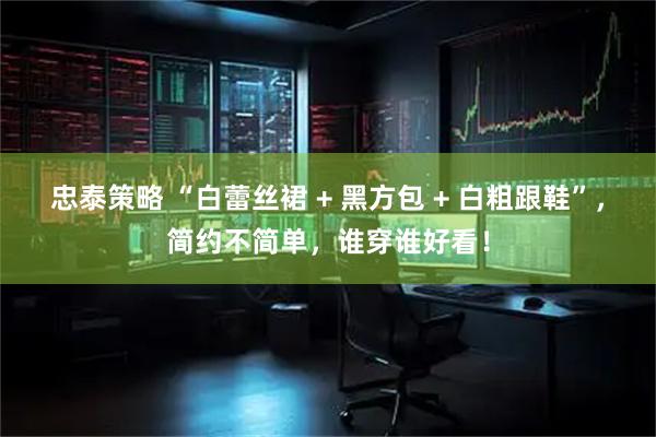 忠泰策略 “白蕾丝裙 + 黑方包 + 白粗跟鞋”，简约不简单，谁穿谁好看！