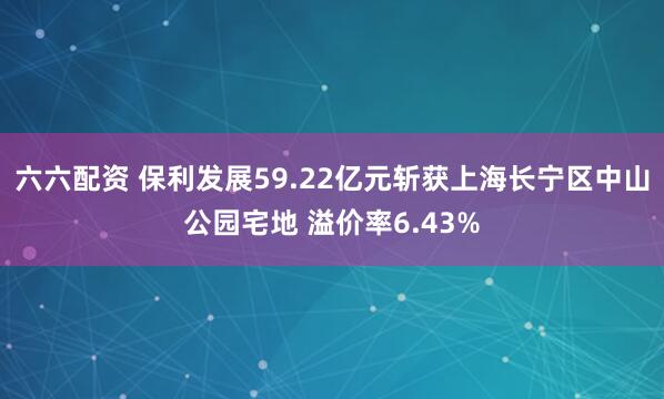 六六配资 保利发展59.22亿元斩获上海长宁区中山公园宅地 溢价率6.43%