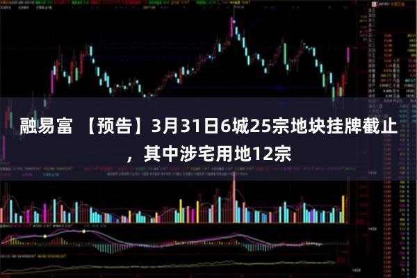 融易富 【预告】3月31日6城25宗地块挂牌截止，其中涉宅用地12宗