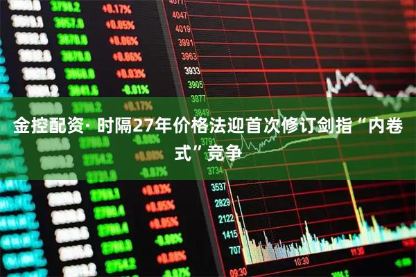 金控配资· 时隔27年价格法迎首次修订剑指“内卷式”竞争