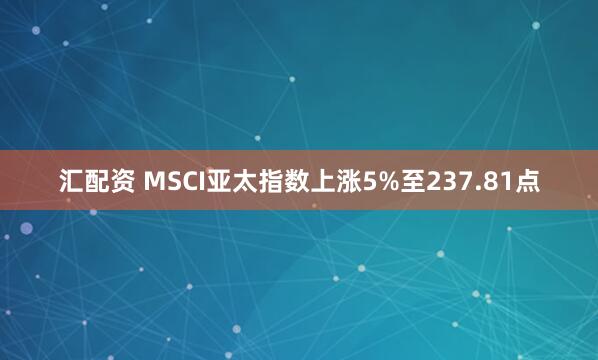 汇配资 MSCI亚太指数上涨5%至237.81点
