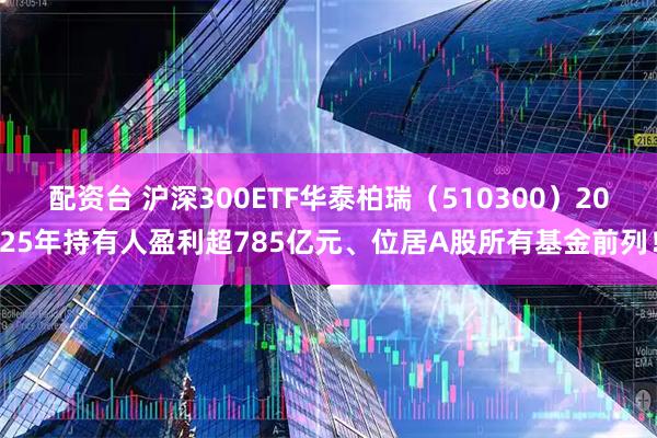 配资台 沪深300ETF华泰柏瑞（510300）2025年持有人盈利超785亿元、位居A股所有基金前列！