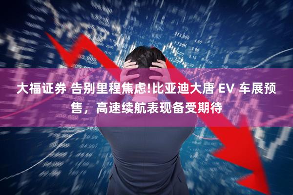 大福证券 告别里程焦虑!比亚迪大唐 EV 车展预售，高速续航表现备受期待