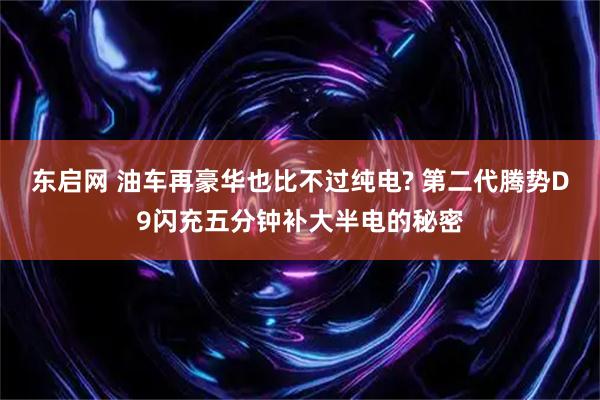 东启网 油车再豪华也比不过纯电? 第二代腾势D9闪充五分钟补大半电的秘密