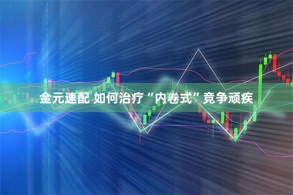 金元速配 如何治疗“内卷式”竞争顽疾