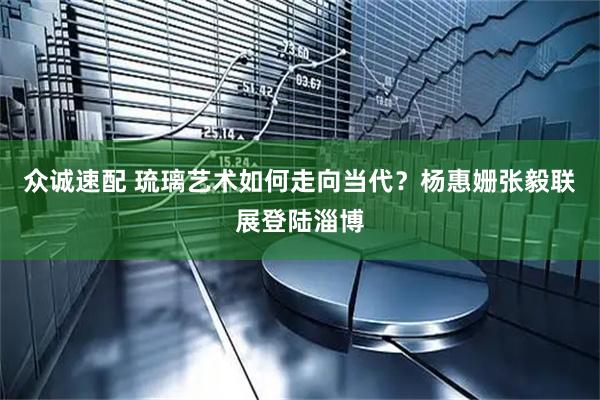 众诚速配 琉璃艺术如何走向当代？杨惠姗张毅联展登陆淄博