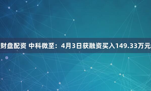 财盘配资 中科微至：4月3日获融资买入149.33万元