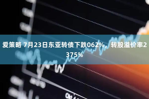 爱策略 7月23日东亚转债下跌062%，转股溢价率2375%
