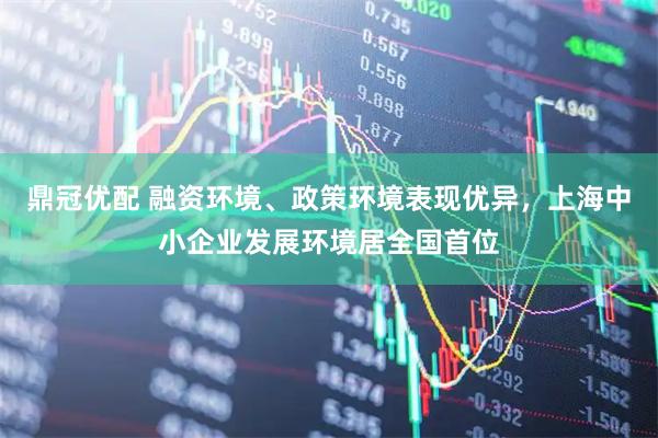鼎冠优配 融资环境、政策环境表现优异，上海中小企业发展环境居全国首位