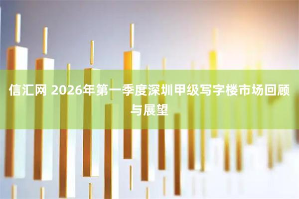 信汇网 2026年第一季度深圳甲级写字楼市场回顾与展望