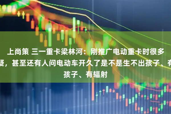 上尚策 三一重卡梁林河：刚推广电动重卡时很多人质疑，甚至还有人问电动车开久了是不是生不出孩子、有辐射