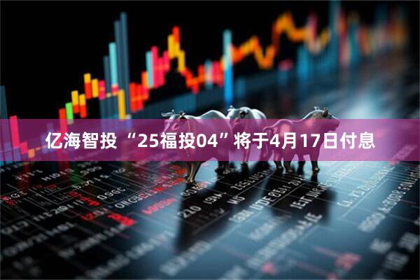 亿海智投 “25福投04”将于4月17日付息