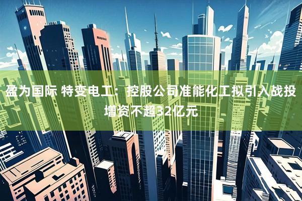 盈为国际 特变电工：控股公司准能化工拟引入战投增资不超32亿元